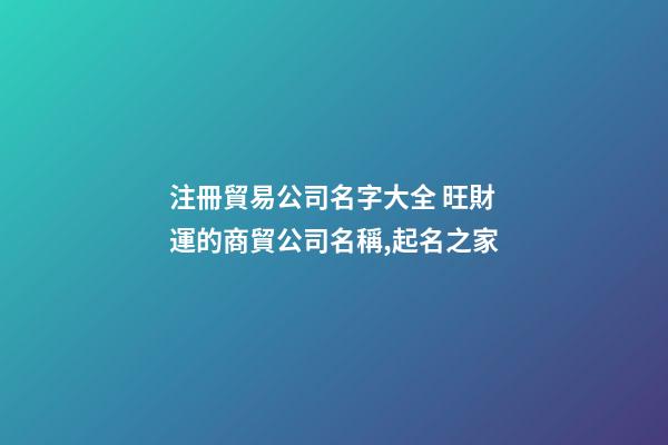 注冊貿易公司名字大全 旺財運的商貿公司名稱,起名之家-第1張-公司起名-玄機派